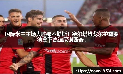 国际米兰主场大胜那不勒斯！塞尔塔维戈尔护霍罗德拿下高迪尼诺西奇！