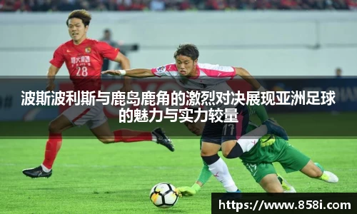 波斯波利斯与鹿岛鹿角的激烈对决展现亚洲足球的魅力与实力较量